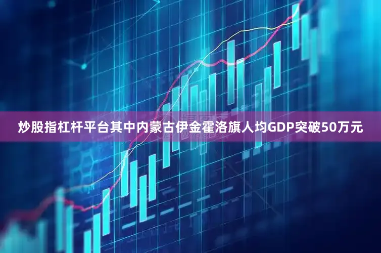 炒股指杠杆平台其中内蒙古伊金霍洛旗人均GDP突破50万元